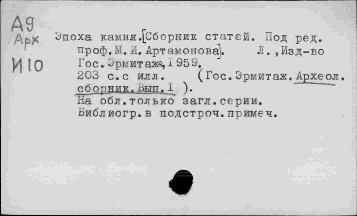 ﻿А9
Арх
ИЮ
Эпоха камня.[Оборник статей. Под ред. проф. М. И. Артамонова!.	Л. ,Изд-во
Гос. Эрмитаж-s,± 959.
203 с.с илл. (Гос.Эрмитаж.Археол. сборник, Вып, Г ).
На обл.только загл.серии.
Библиогр.в подстрой, примеч.